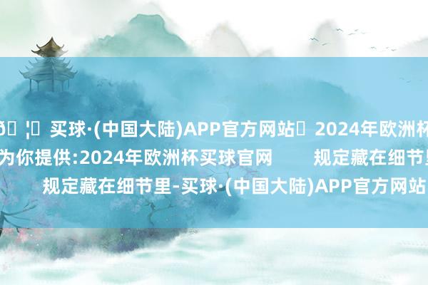 🦄买球·(中国大陆)APP官方网站✅2024年欧洲杯买球推荐⚽️✅我们为你提供:2024年欧洲杯买球官网        规定藏在细节里-买球·(中国大陆)APP官方网站