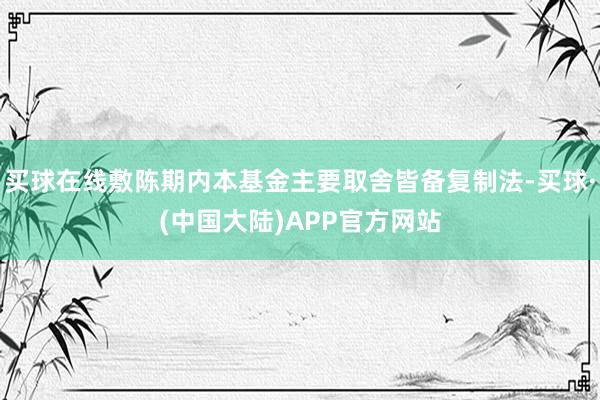 买球在线敷陈期内本基金主要取舍皆备复制法-买球·(中国大陆)APP官方网站