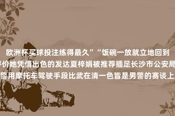 欧洲杯买球投注练得最久”“饭碗一放就立地回到素养场”共事们这么评价她凭借出色的发达夏梓娟被推荐插足长沙市公安局巡特警支队2024年度警用摩托车驾驶手段比武在清一色皆是男警的赛谈上她是最亮眼的那抹“香芋紫”最终得到了第三名的好得益从黑板粉笔到警徽摩托变的是身份不变的是她眼中那份抓着在公安队伍中有大皆像她一样的队员正履历着雷同的高温“烤”验这份阴沉是烈日颁发的出奇勋章这份刚烈是汗水浇灌出的赤忱之花向热