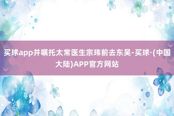 买球app并嘱托太常医生宗玮前去东吴-买球·(中国大陆)APP官方网站
