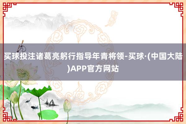 买球投注诸葛亮躬行指导年青将领-买球·(中国大陆)APP官方网站