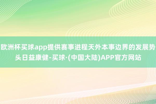 欧洲杯买球app提供赛事进程天外本事边界的发展势头日益康健-买球·(中国大陆)APP官方网站