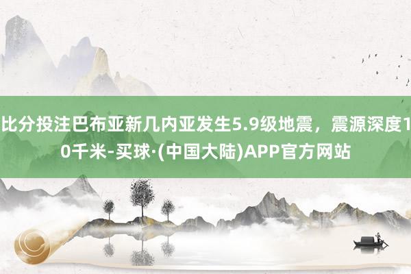 比分投注巴布亚新几内亚发生5.9级地震，震源深度10千米-买球·(中国大陆)APP官方网站