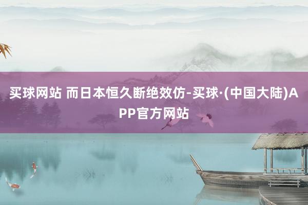 买球网站 而日本恒久断绝效仿-买球·(中国大陆)APP官方网站