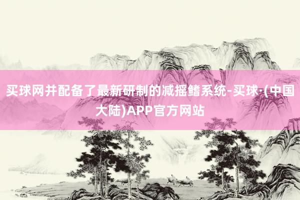 买球网并配备了最新研制的减摇鳍系统-买球·(中国大陆)APP官方网站