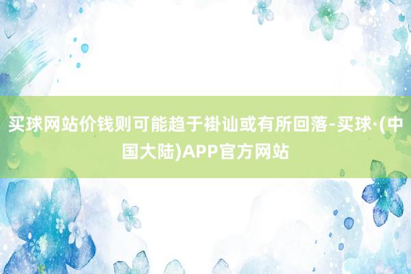 买球网站价钱则可能趋于褂讪或有所回落-买球·(中国大陆)APP官方网站