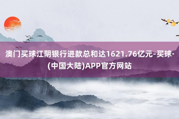 澳门买球江阴银行进款总和达1621.76亿元-买球·(中国大陆)APP官方网站