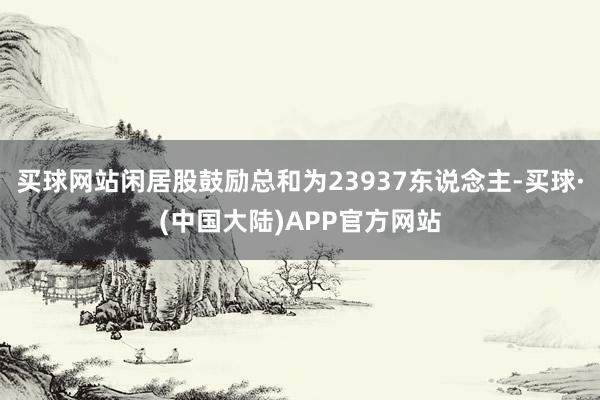 买球网站闲居股鼓励总和为23937东说念主-买球·(中国大陆)APP官方网站