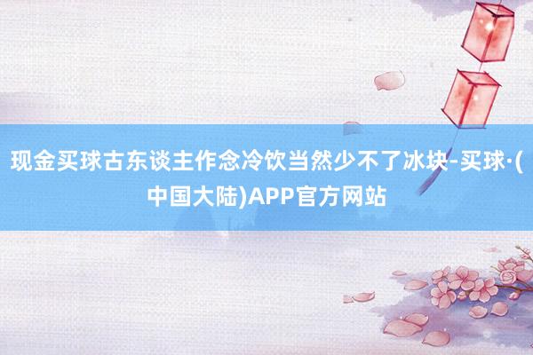 现金买球古东谈主作念冷饮当然少不了冰块-买球·(中国大陆)APP官方网站