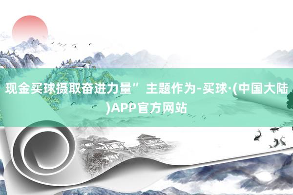 现金买球摄取奋进力量” 主题作为-买球·(中国大陆)APP官方网站