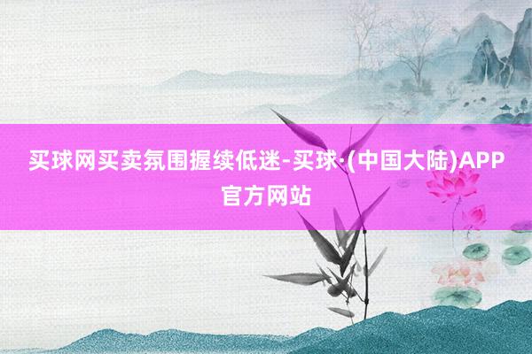 买球网　　买卖氛围握续低迷-买球·(中国大陆)APP官方网站