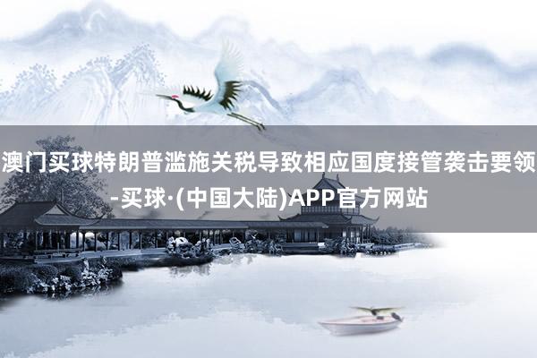 澳门买球特朗普滥施关税导致相应国度接管袭击要领-买球·(中国大陆)APP官方网站