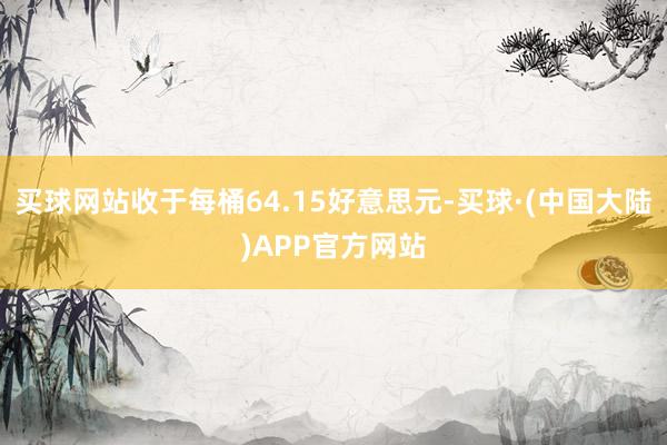买球网站收于每桶64.15好意思元-买球·(中国大陆)APP官方网站