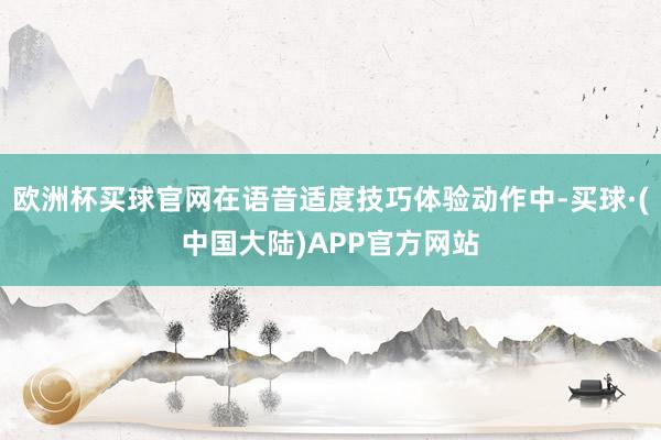欧洲杯买球官网在语音适度技巧体验动作中-买球·(中国大陆)APP官方网站
