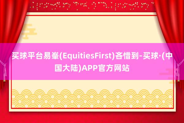 买球平台易峯(EquitiesFirst)吝惜到-买球·(中国大陆)APP官方网站