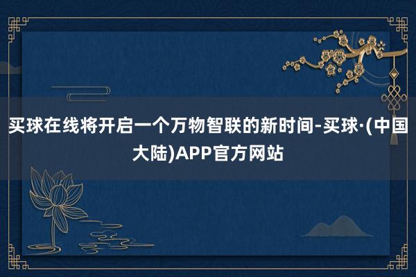 买球在线将开启一个万物智联的新时间-买球·(中国大陆)APP官方网站