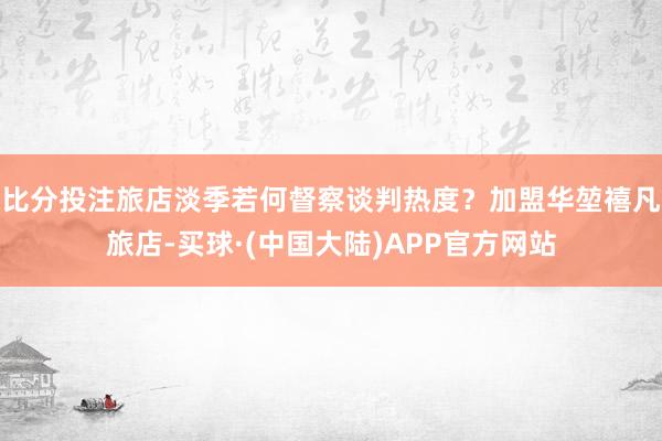 比分投注旅店淡季若何督察谈判热度？加盟华堃禧凡旅店-买球·(中国大陆)APP官方网站