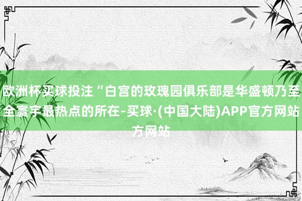 欧洲杯买球投注“白宫的玫瑰园俱乐部是华盛顿乃至全寰宇最热点的所在-买球·(中国大陆)APP官方网站
