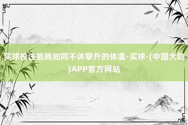 买球投注能耗如同不休攀升的体温-买球·(中国大陆)APP官方网站