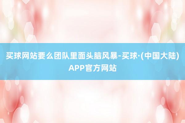 买球网站要么团队里面头脑风暴-买球·(中国大陆)APP官方网站