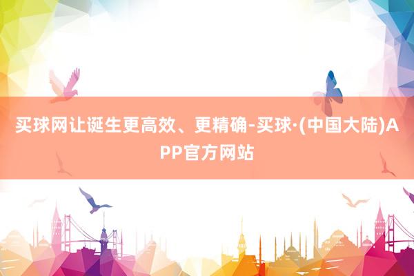 买球网让诞生更高效、更精确-买球·(中国大陆)APP官方网站