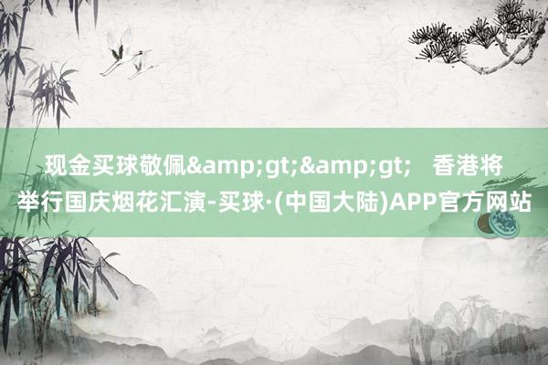 现金买球敬佩>>   香港将举行国庆烟花汇演-买球·(中国大陆)APP官方网站