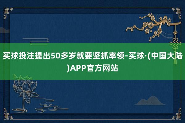 买球投注提出50多岁就要坚抓率领-买球·(中国大陆)APP官方网站