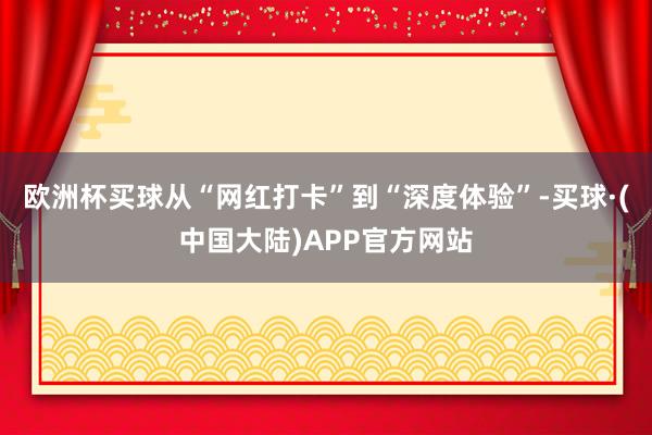 欧洲杯买球从“网红打卡”到“深度体验”-买球·(中国大陆)APP官方网站