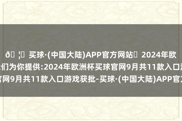 🦄买球·(中国大陆)APP官方网站✅2024年欧洲杯买球推荐⚽️✅我们为你提供:2024年欧洲杯买球官网9月共11款入口游戏获批-买球·(中国大陆)APP官方网站