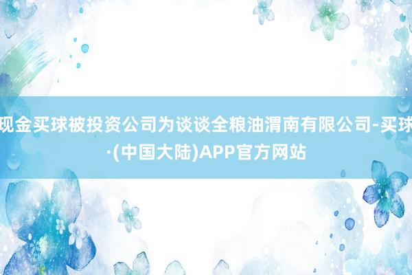 现金买球被投资公司为谈谈全粮油渭南有限公司-买球·(中国大陆)APP官方网站