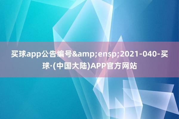 买球app公告编号 2021-040-买球·(中国大陆)APP官方网站