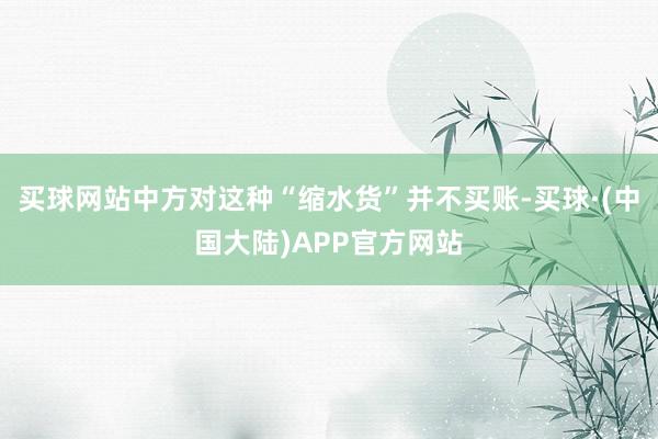买球网站中方对这种“缩水货”并不买账-买球·(中国大陆)APP官方网站