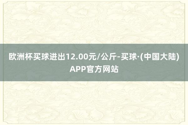 欧洲杯买球进出12.00元/公斤-买球·(中国大陆)APP官方网站