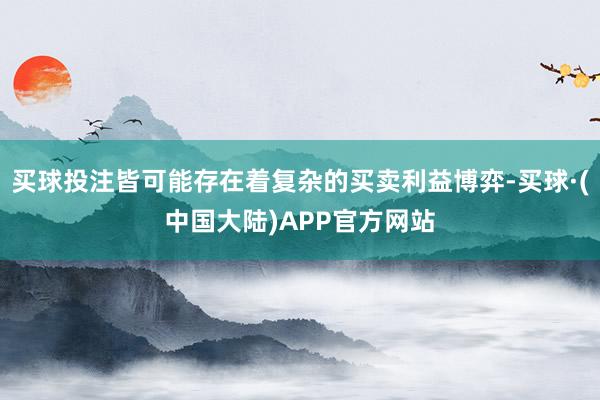 买球投注皆可能存在着复杂的买卖利益博弈-买球·(中国大陆)APP官方网站