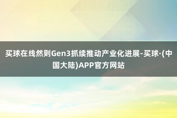 买球在线然则Gen3抓续推动产业化进展-买球·(中国大陆)APP官方网站