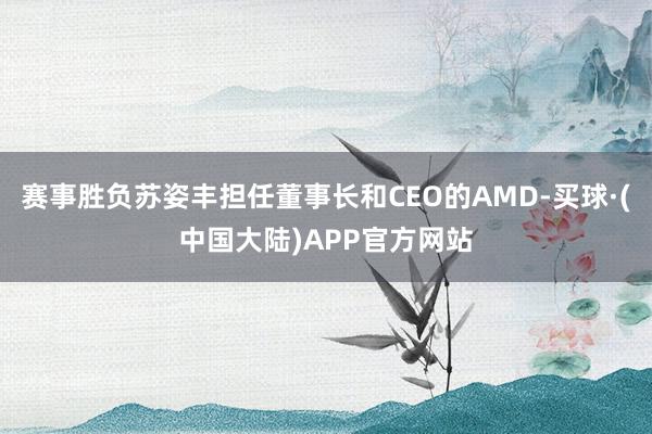赛事胜负苏姿丰担任董事长和CEO的AMD-买球·(中国大陆)APP官方网站