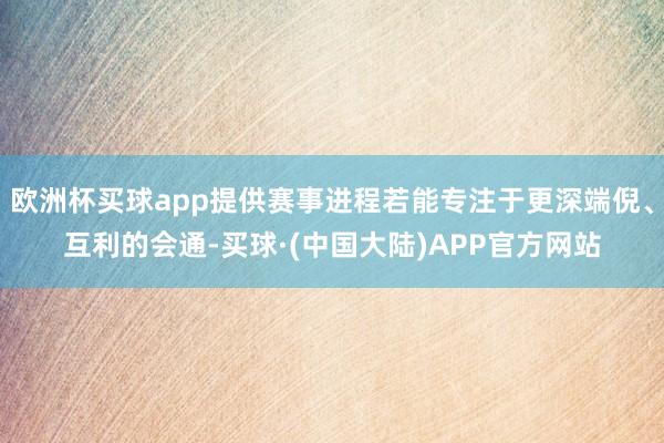 欧洲杯买球app提供赛事进程若能专注于更深端倪、互利的会通-买球·(中国大陆)APP官方网站