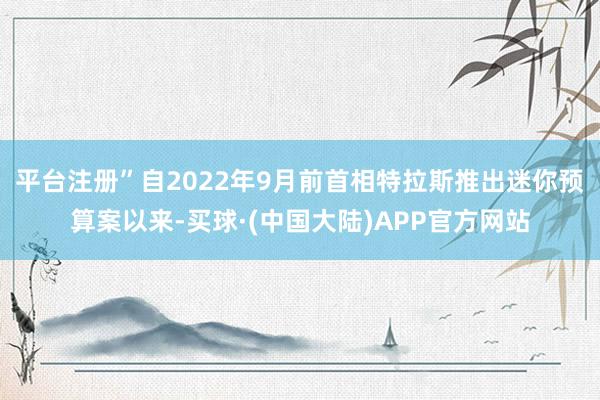 平台注册”自2022年9月前首相特拉斯推出迷你预算案以来-买球·(中国大陆)APP官方网站