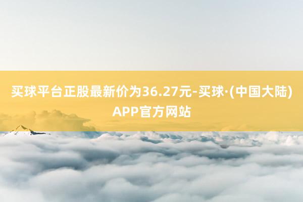 买球平台正股最新价为36.27元-买球·(中国大陆)APP官方网站