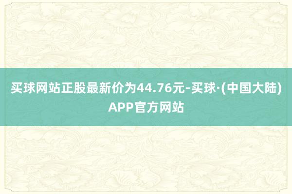 买球网站正股最新价为44.76元-买球·(中国大陆)APP官方网站
