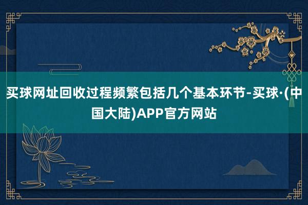 买球网址回收过程频繁包括几个基本环节-买球·(中国大陆)APP官方网站