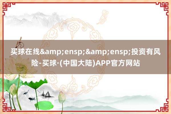 买球在线&ensp;&ensp;投资有风险-买球·(中国大陆)APP官方网站