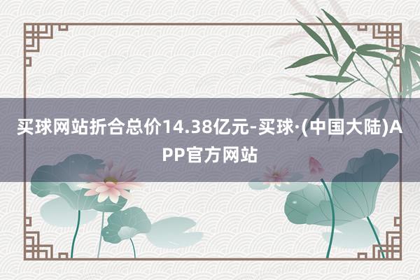 买球网站折合总价14.38亿元-买球·(中国大陆)APP官方网站