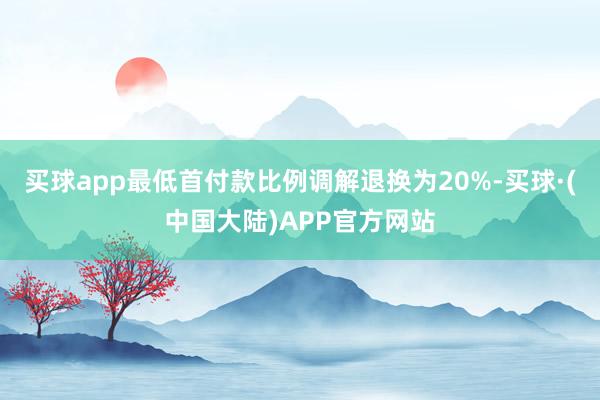 买球app最低首付款比例调解退换为20%-买球·(中国大陆)APP官方网站