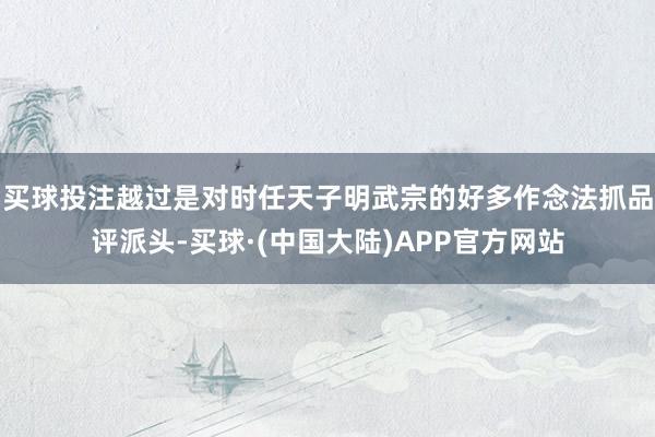 买球投注越过是对时任天子明武宗的好多作念法抓品评派头-买球·(中国大陆)APP官方网站