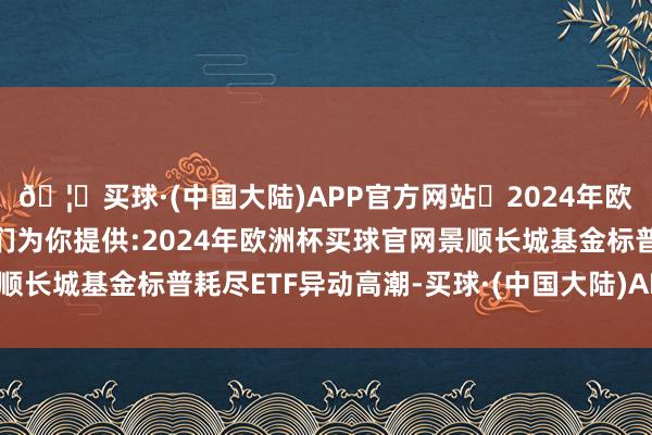 🦄买球·(中国大陆)APP官方网站✅2024年欧洲杯买球推荐⚽️✅我们为你提供:2024年欧洲杯买球官网景顺长城基金标普耗尽ETF异动高潮-买球·(中国大陆)APP官方网站