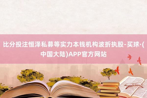 比分投注恒泽私募等实力本钱机构波折执股-买球·(中国大陆)APP官方网站
