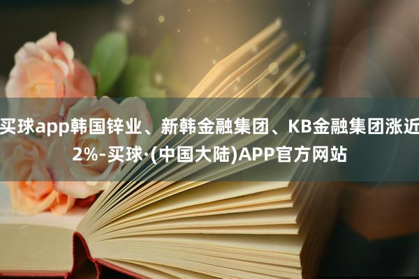 买球app韩国锌业、新韩金融集团、KB金融集团涨近2%-买球·(中国大陆)APP官方网站
