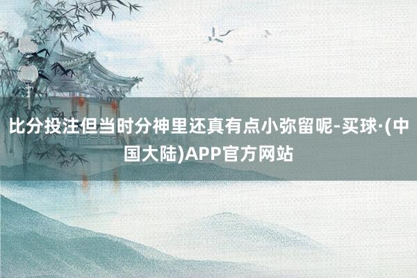 比分投注但当时分神里还真有点小弥留呢-买球·(中国大陆)APP官方网站