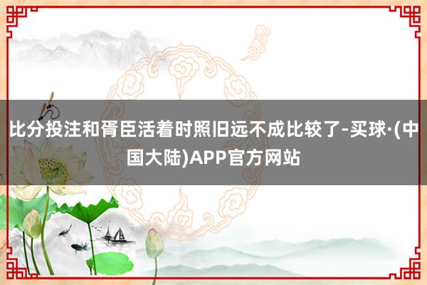 比分投注和胥臣活着时照旧远不成比较了-买球·(中国大陆)APP官方网站